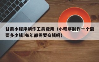 阜新甘肃小程序制作工具费用（小程序制作一个需要多少钱!每年都需要交钱吗）