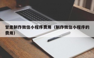 阜新甘肃制作微信小程序费用（制作微信小程序的费用）