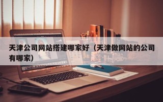 阜新天津公司网站搭建哪家好（天津做网站的公司有哪家）