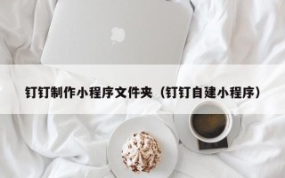 阜新钉钉制作小程序文件夹（钉钉自建小程序）