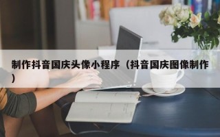 阜新制作抖音国庆头像小程序（抖音国庆图像制作）