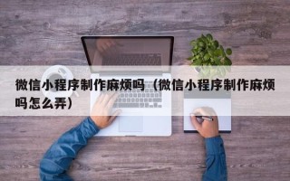 阜新微信小程序制作麻烦吗（微信小程序制作麻烦吗怎么弄）