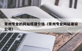 阜新常州专业的网站搭建价格（常州专业网站建设公司）