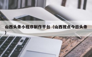 阜新山西头条小程序制作平台（山西视点今日头条）